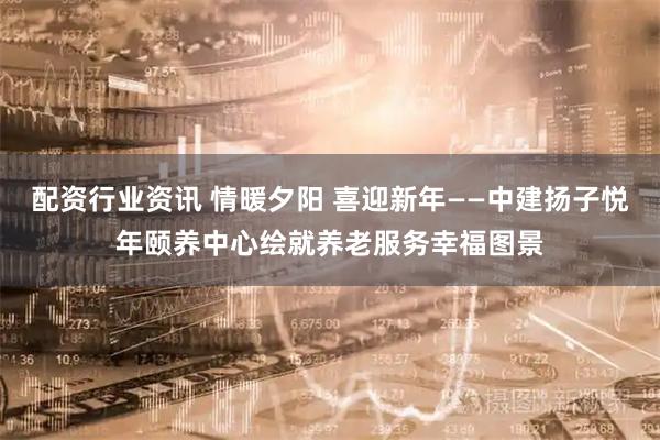 配资行业资讯 情暖夕阳 喜迎新年——中建扬子悦年颐养中心绘就养老服务幸福图景