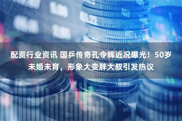配资行业资讯 国乒传奇孔令辉近况曝光！50岁未婚未育，形象大变胖大叔引发热议